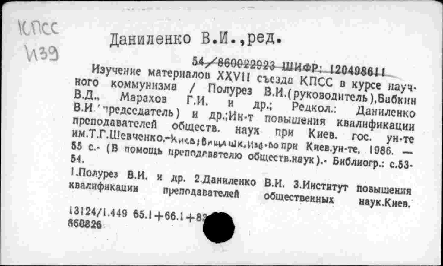 ﻿
Даниленко В.!Л.»РеД’
54/860022923 ШИФР;. 120408611
Изучение материалов XXVII съезда КПСС в курсе научного коммунизма / Полурез В.И.(руководитель).Бабкин В.Д., Марахов Г.И. и др.; Редкол.: Даниленко В.И 'председатель) и др.;Ин-т повышения квалификации преподавателей обществ, наук при Киев. гос. ун-те им.Т.Г.Шевченко.-кисыбииишк.им-ьопри Киев.ун-те. 1986. — 85 с.- (В помощь преподгпателю общсств.наук).- Библиогр.: с.53-54.
I.Полурез В.И. и др. 2.Даниленко В.И. 3.Институт повышения квалификации преподавателей общественных наук.Киев.
13124/1.449 65.1 +66.1 +83
860826	I